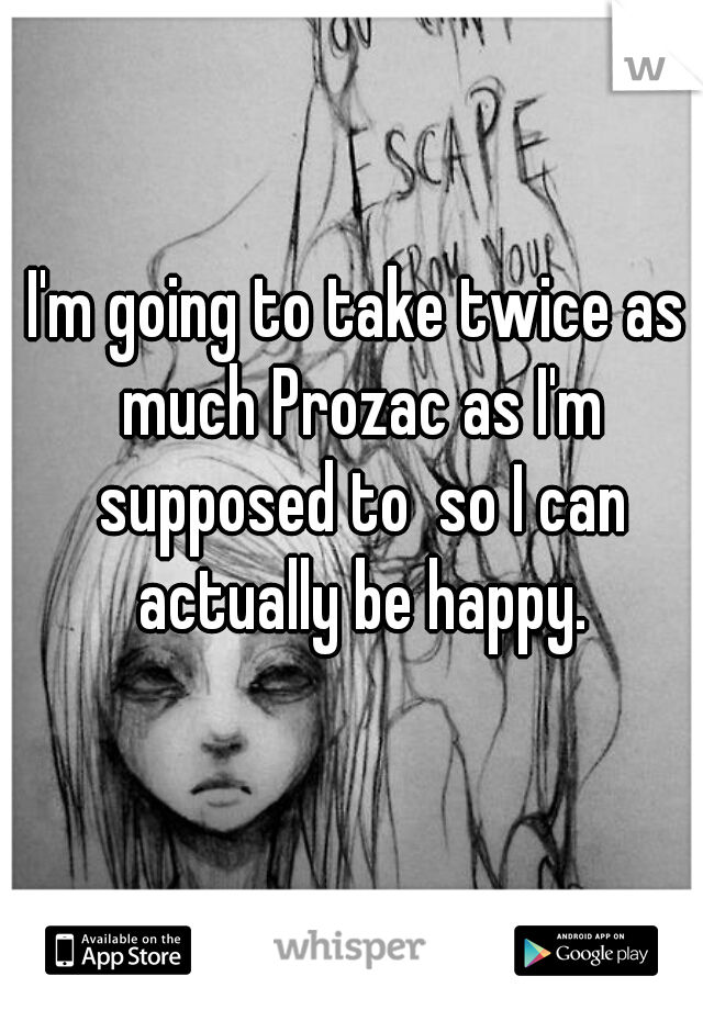 I'm going to take twice as much Prozac as I'm supposed to  so I can actually be happy.