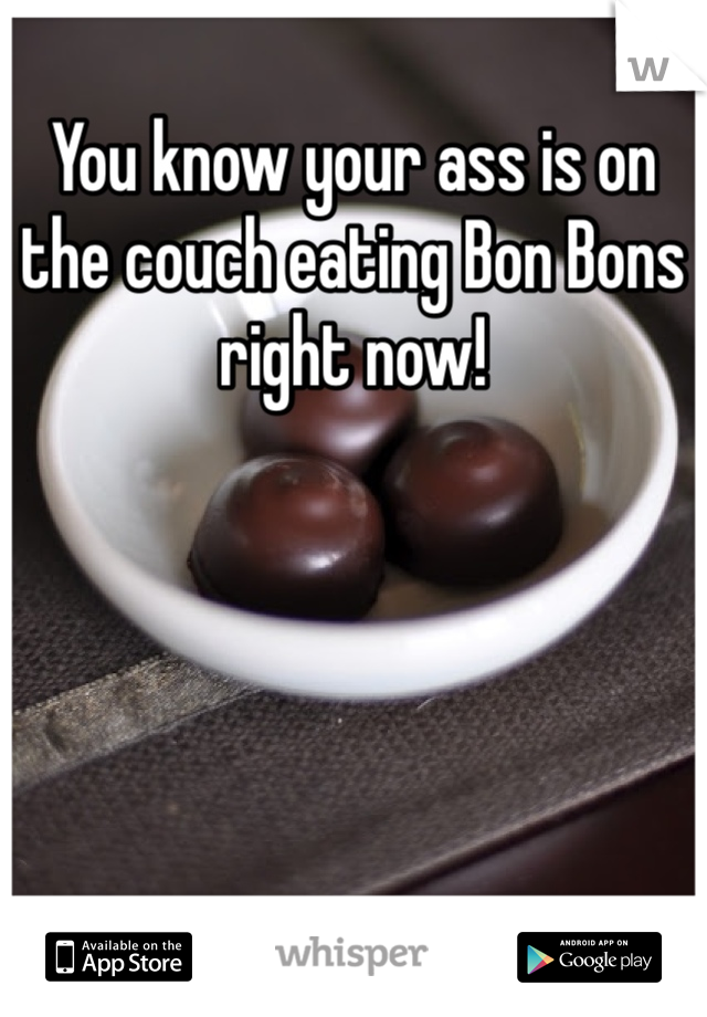 You know your ass is on the couch eating Bon Bons right now!