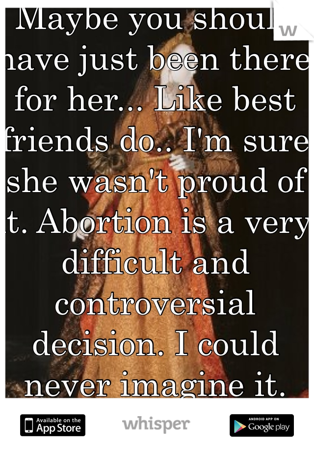 Maybe you should have just been there for her... Like best friends do.. I'm sure she wasn't proud of it. Abortion is a very difficult and controversial decision. I could never imagine it. 