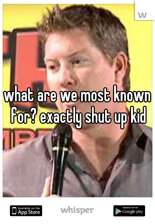 what are we most known for? exactly shut up kid