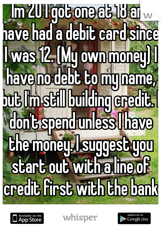 Im 20 I got one at 18 and have had a debit card since I was 12. (My own money) I have no debt to my name, but I'm still building credit. I don't spend unless I have the money. I suggest you start out with a line of credit first with the bank