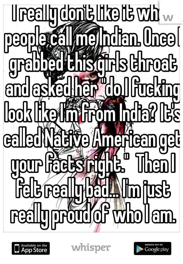 I really don't like it when people call me Indian. Once I grabbed this girls throat and asked her "do I fucking look like I'm from India? It's called Native American get your facts right."  Then I felt really bad... I'm just really proud of who I am. 