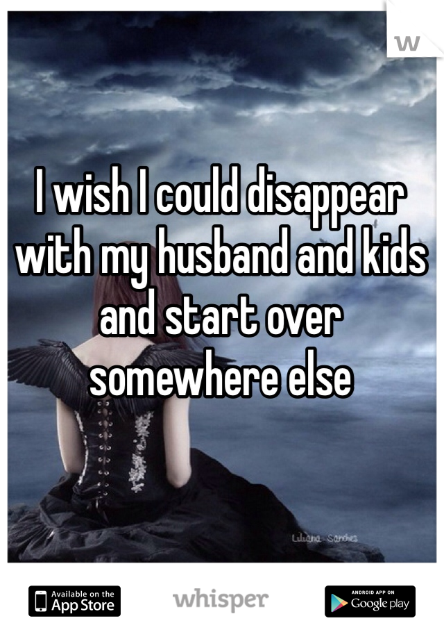 I wish I could disappear with my husband and kids and start over somewhere else 