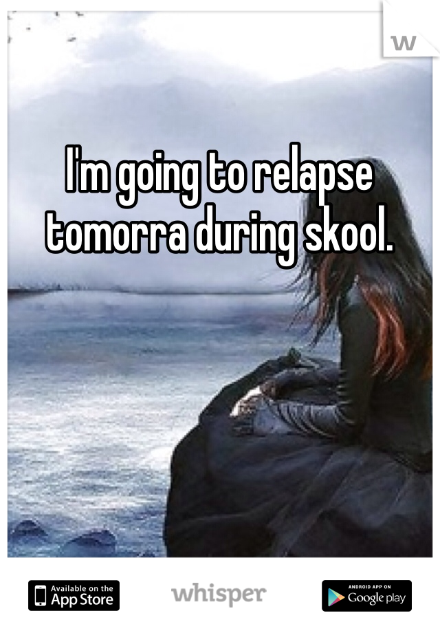 I'm going to relapse tomorra during skool. 