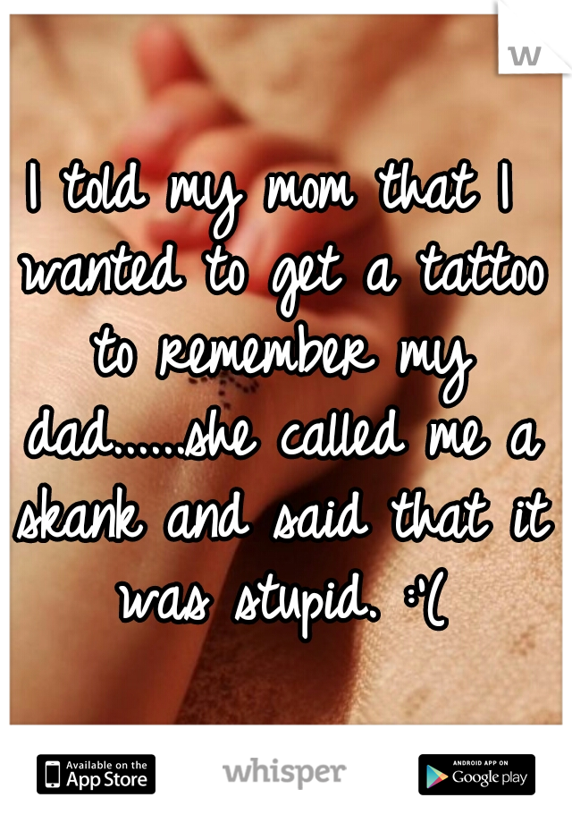 I told my mom that I wanted to get a tattoo to remember my dad......she called me a skank and said that it was stupid. :'(