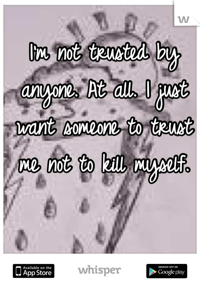 I'm not trusted by anyone. At all. I just want someone to trust me not to kill myself. 