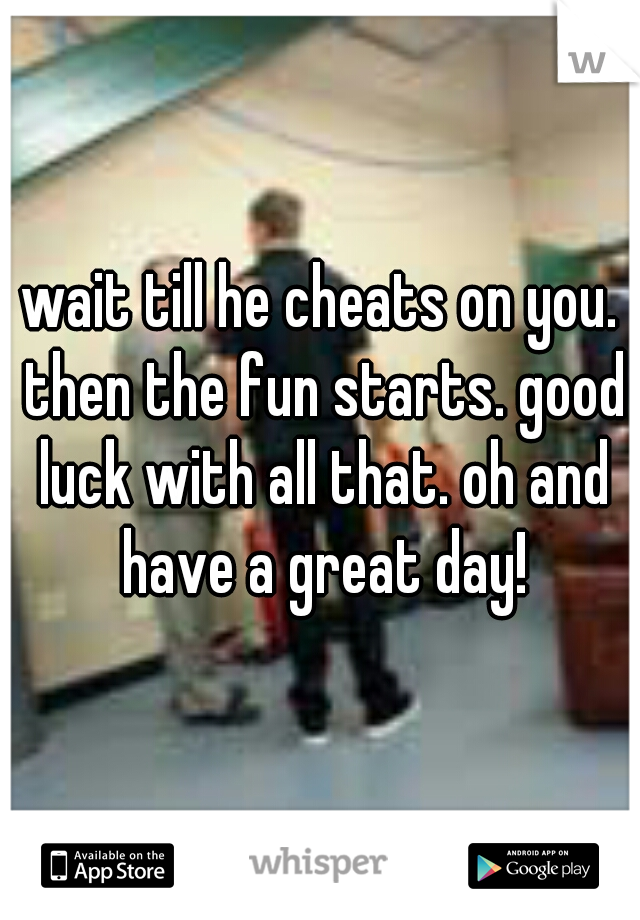 wait till he cheats on you. then the fun starts. good luck with all that. oh and have a great day!