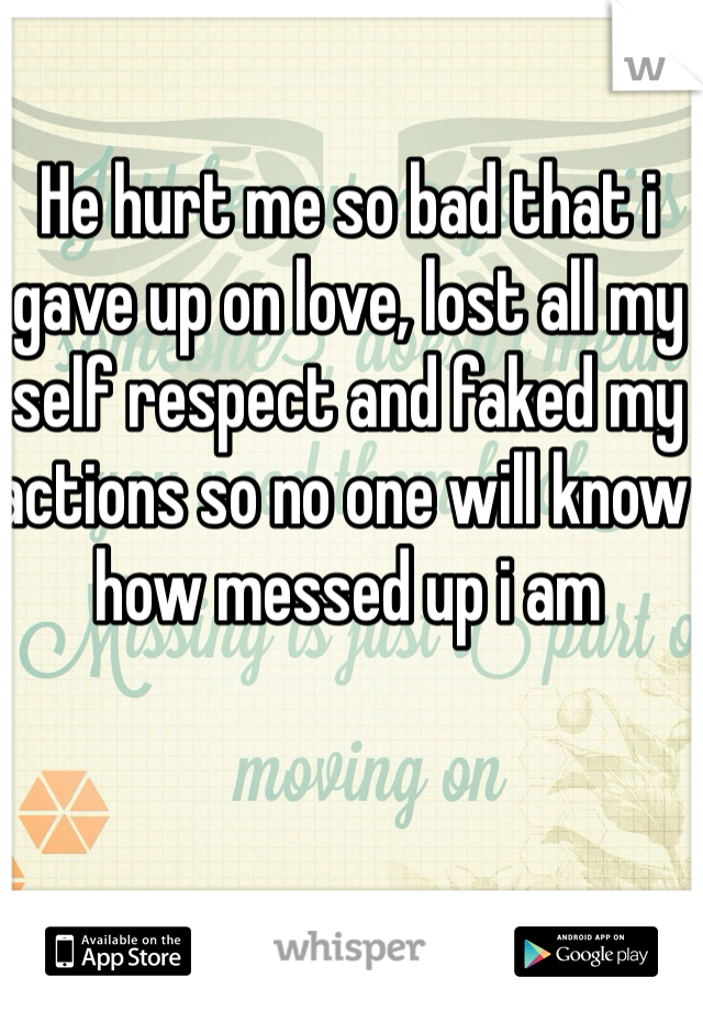 He hurt me so bad that i gave up on love, lost all my self respect and faked my actions so no one will know how messed up i am 