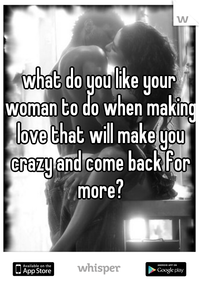 what do you like your woman to do when making love that will make you crazy and come back for more?