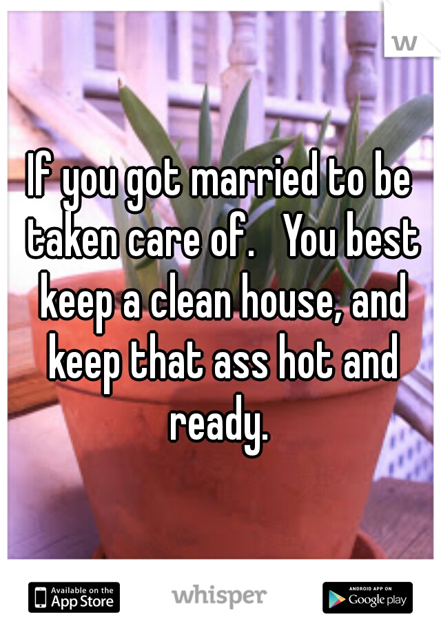 If you got married to be taken care of.   You best keep a clean house, and keep that ass hot and ready. 