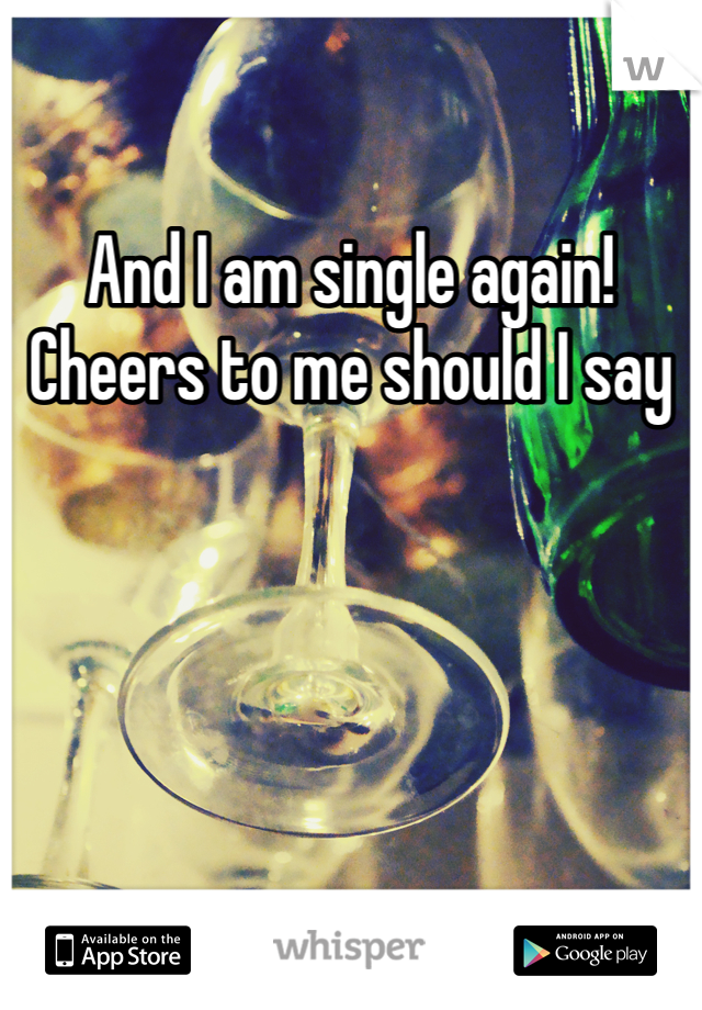 And I am single again! Cheers to me should I say 