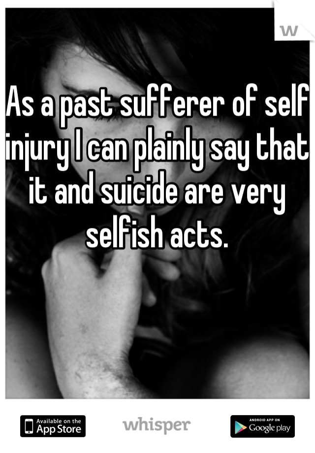 As a past sufferer of self injury I can plainly say that it and suicide are very selfish acts.