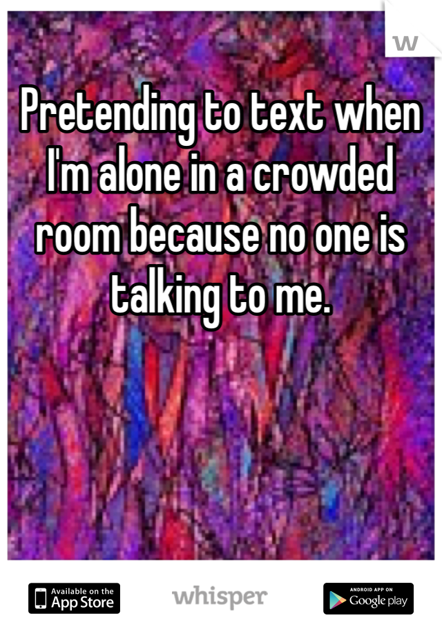 Pretending to text when I'm alone in a crowded room because no one is talking to me.