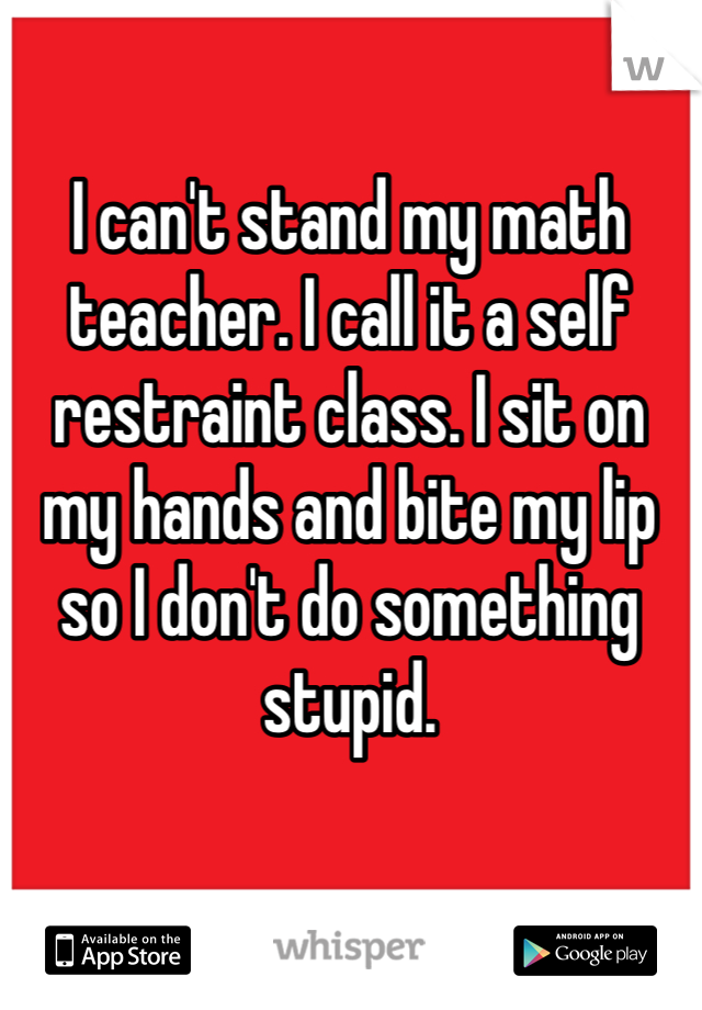 I can't stand my math teacher. I call it a self restraint class. I sit on my hands and bite my lip so I don't do something stupid. 