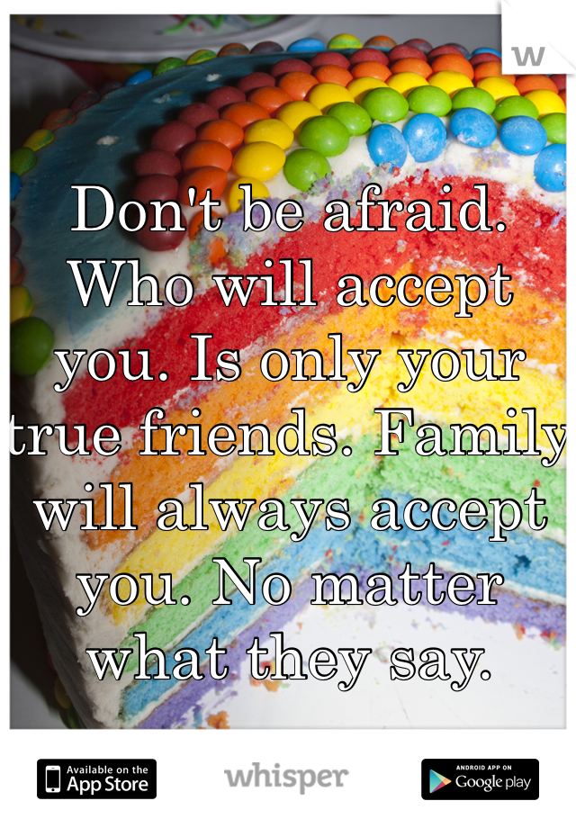 Don't be afraid. Who will accept you. Is only your true friends. Family will always accept you. No matter what they say. 