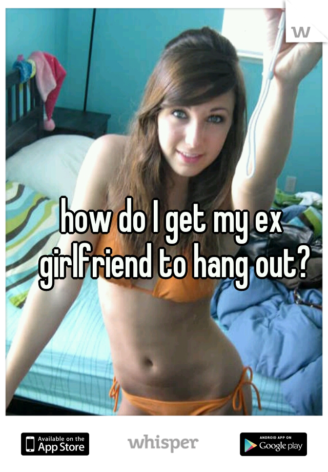 how do I get my ex girlfriend to hang out?