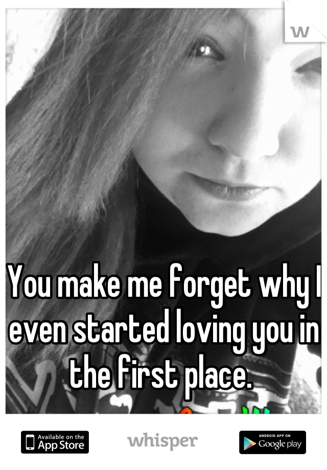 You make me forget why I even started loving you in the first place. 
