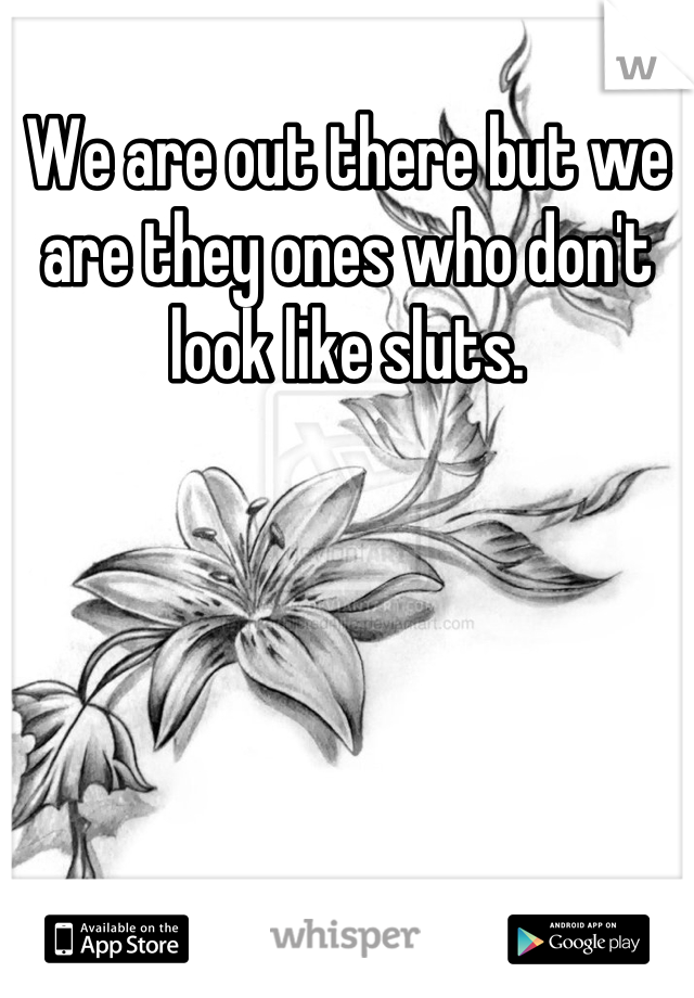 We are out there but we are they ones who don't look like sluts.