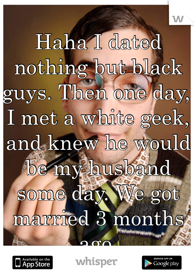 Haha I dated nothing but black guys. Then one day, I met a white geek, and knew he would be my husband some day. We got married 3 months ago. 