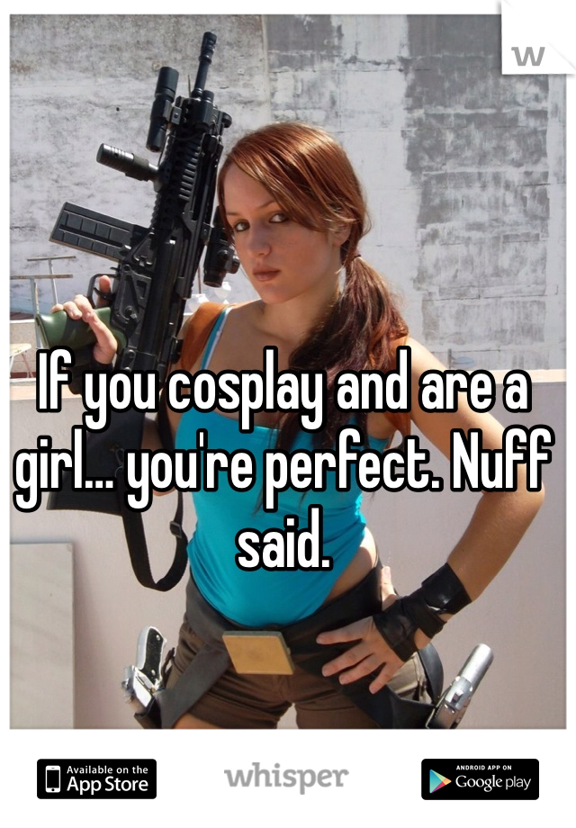 If you cosplay and are a girl… you're perfect. Nuff said.