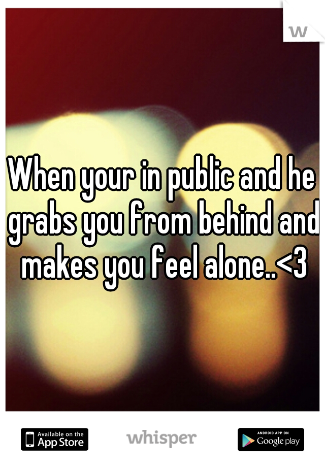 When your in public and he grabs you from behind and makes you feel alone..<3