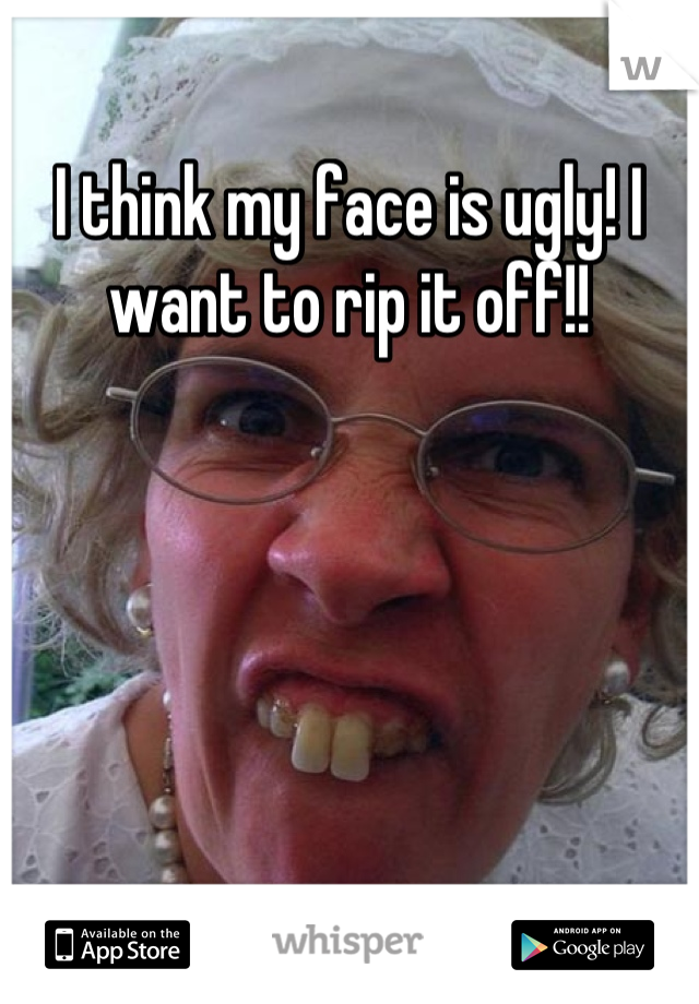 I think my face is ugly! I want to rip it off!!