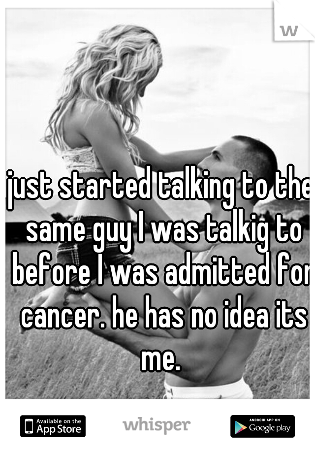 just started talking to the same guy I was talkig to before I was admitted for cancer. he has no idea its me. 