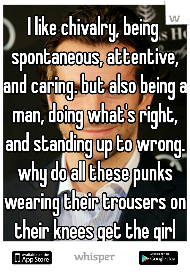 I like chivalry, being spontaneous, attentive, and caring. but also being a man, doing what's right, and standing up to wrong. why do all these punks wearing their trousers on their knees get the girl