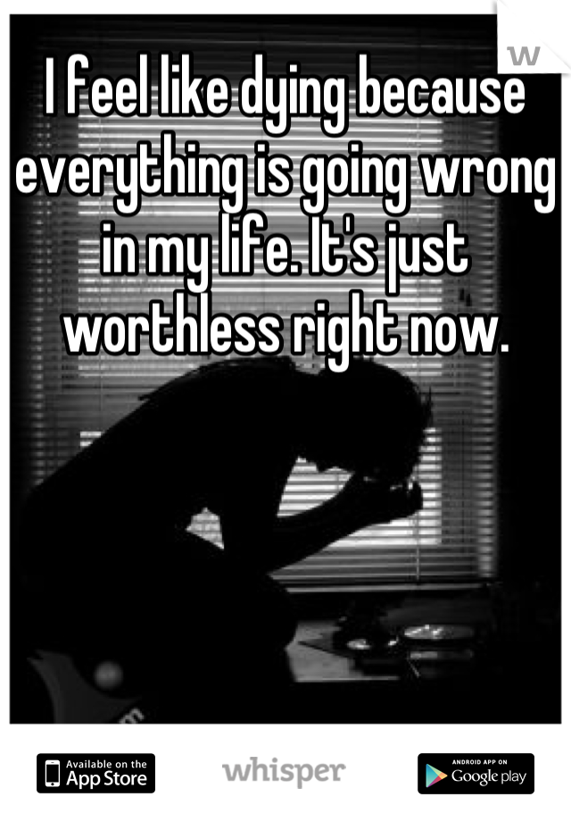I feel like dying because everything is going wrong in my life. It's just worthless right now.