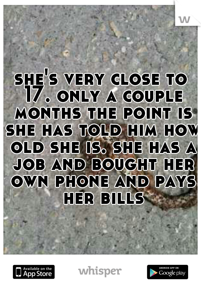 she's very close to 17. only a couple months the point is she has told him how old she is. she has a job and bought her own phone and pays her bills