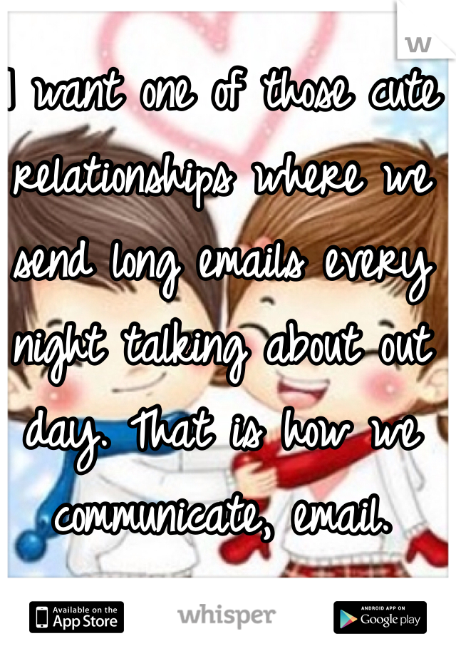 I want one of those cute relationships where we send long emails every night talking about out day. That is how we communicate, email. 