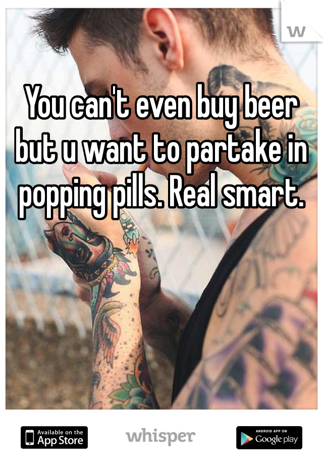 You can't even buy beer but u want to partake in popping pills. Real smart.