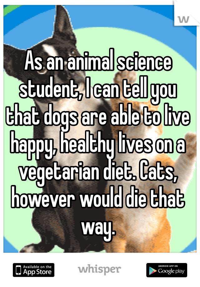 As an animal science student, I can tell you that dogs are able to live happy, healthy lives on a vegetarian diet. Cats, however would die that way.