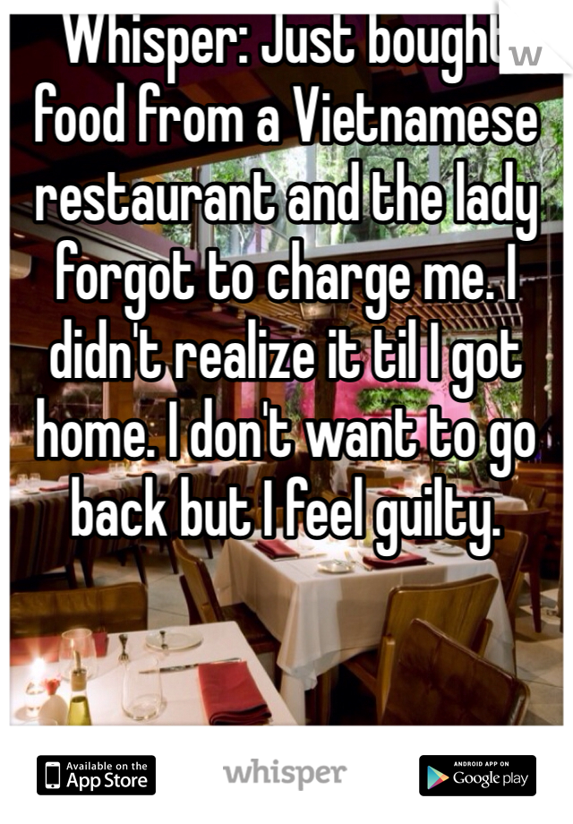 Whisper: Just bought food from a Vietnamese restaurant and the lady forgot to charge me. I didn't realize it til I got home. I don't want to go back but I feel guilty. 