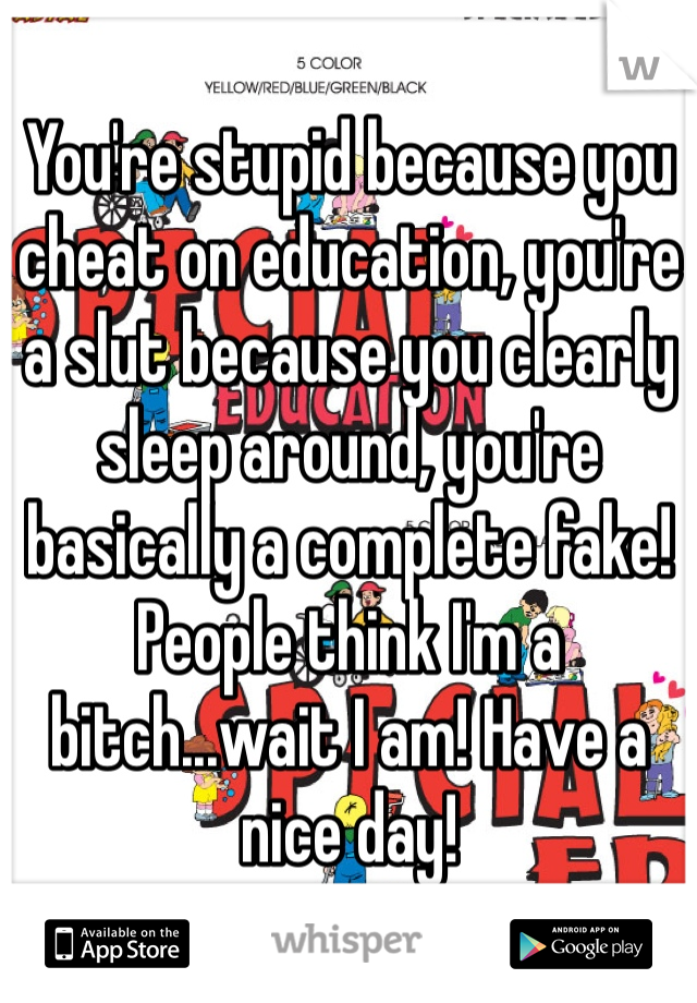 You're stupid because you cheat on education, you're a slut because you clearly sleep around, you're basically a complete fake! People think I'm a bitch...wait I am! Have a nice day!