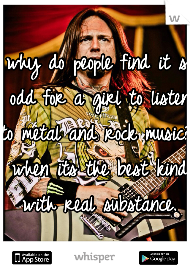 why do people find it so odd for a girl to listen to metal and rock music? when its the best kind with real substance. 