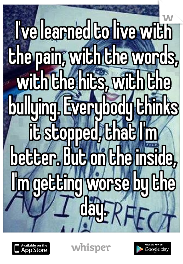 I've learned to live with the pain, with the words, with the hits, with the bullying. Everybody thinks it stopped, that I'm better. But on the inside, I'm getting worse by the day.