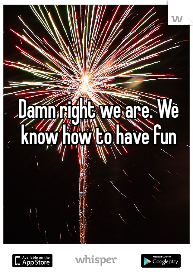 Damn right we are. We know how to have fun