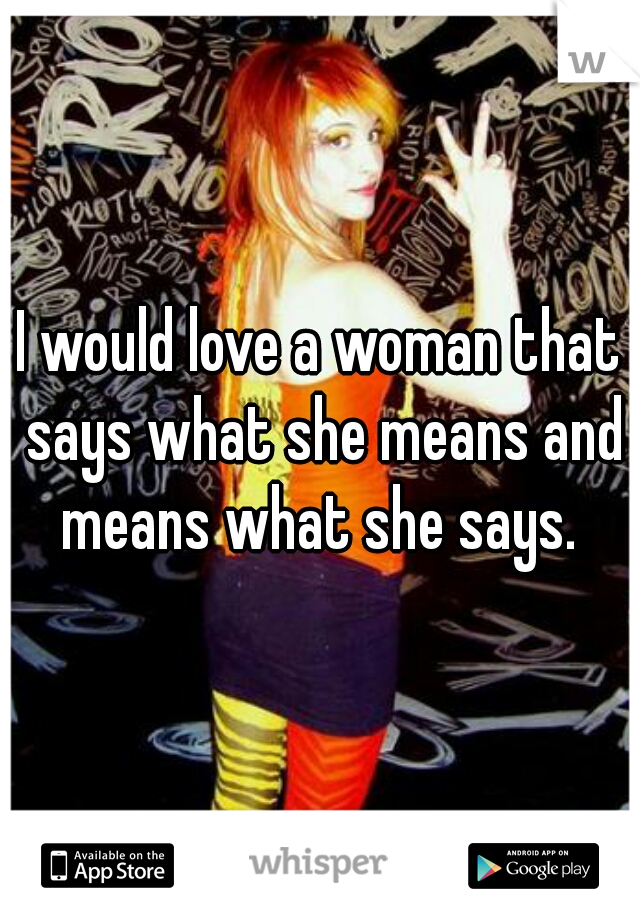 I would love a woman that says what she means and means what she says. 