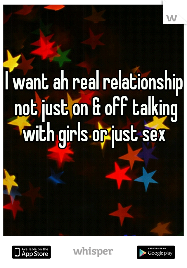 I want ah real relationship not just on & off talking with girls or just sex 
