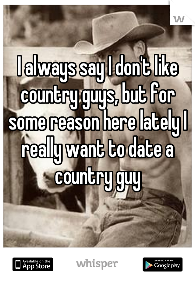 I always say I don't like country guys, but for some reason here lately I really want to date a country guy