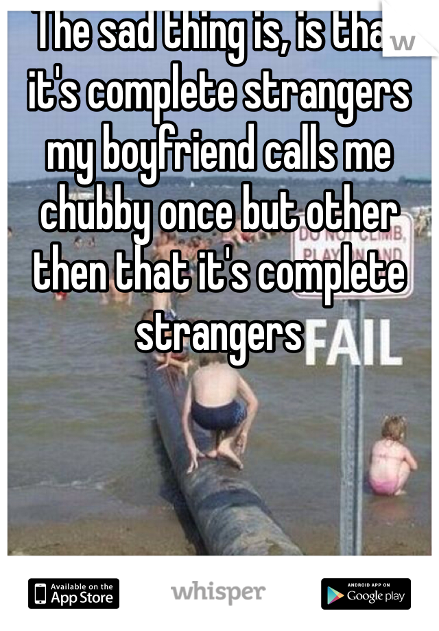 The sad thing is, is that it's complete strangers my boyfriend calls me chubby once but other then that it's complete strangers