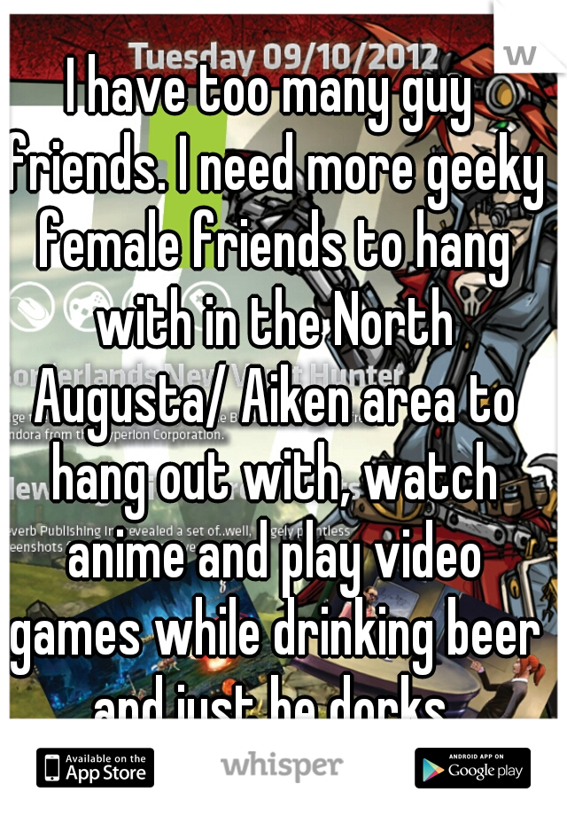 I have too many guy friends. I need more geeky female friends to hang with in the North Augusta/ Aiken area to hang out with, watch anime and play video games while drinking beer and just be dorks.