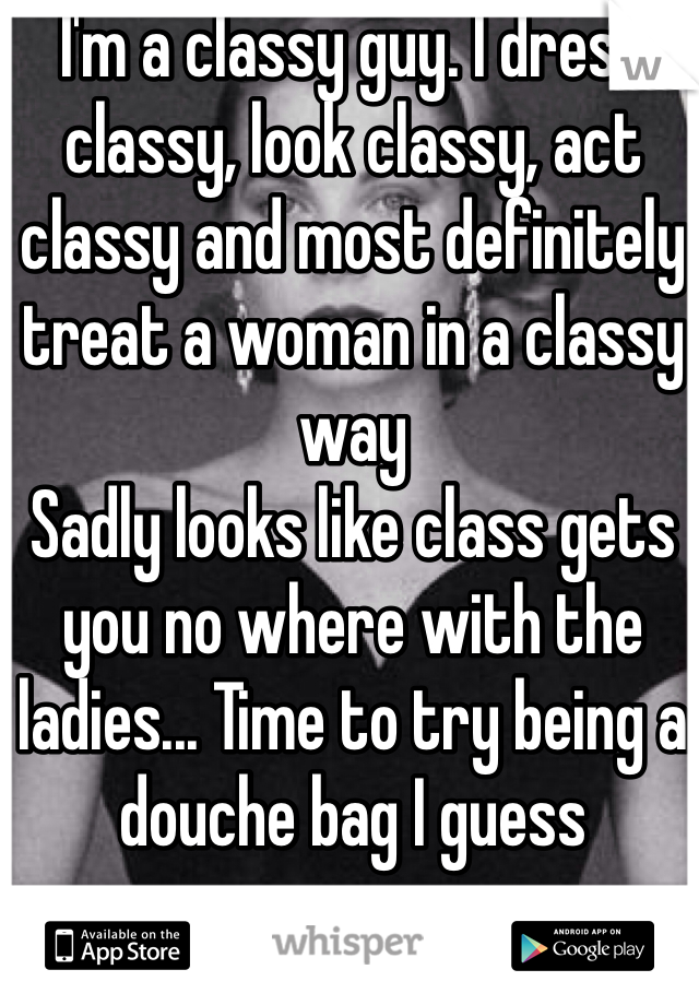I'm a classy guy. I dress classy, look classy, act classy and most definitely treat a woman in a classy way
Sadly looks like class gets you no where with the ladies... Time to try being a douche bag I guess