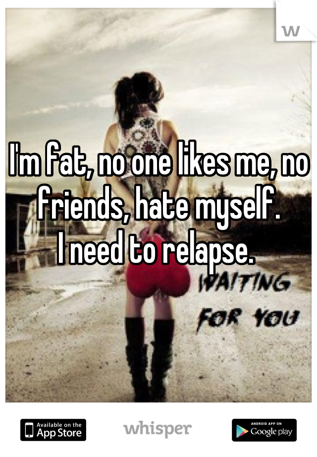 I'm fat, no one likes me, no friends, hate myself. 
I need to relapse. 