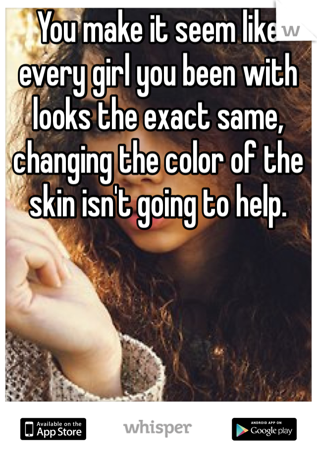 You make it seem like every girl you been with looks the exact same, changing the color of the skin isn't going to help.