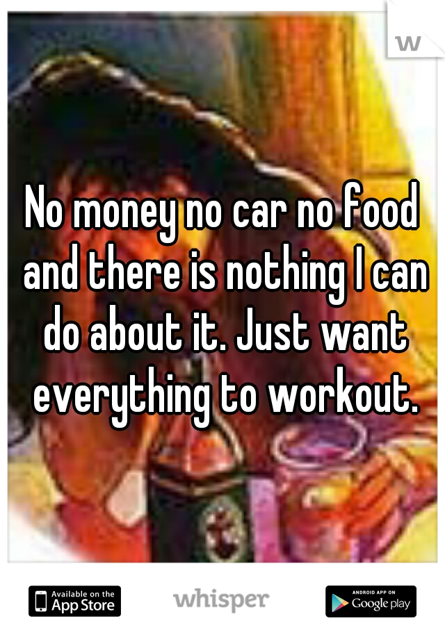 No money no car no food and there is nothing I can do about it. Just want everything to workout.