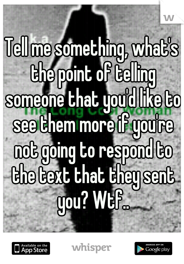 Tell me something, what's the point of telling someone that you'd like to see them more if you're not going to respond to the text that they sent you? Wtf..