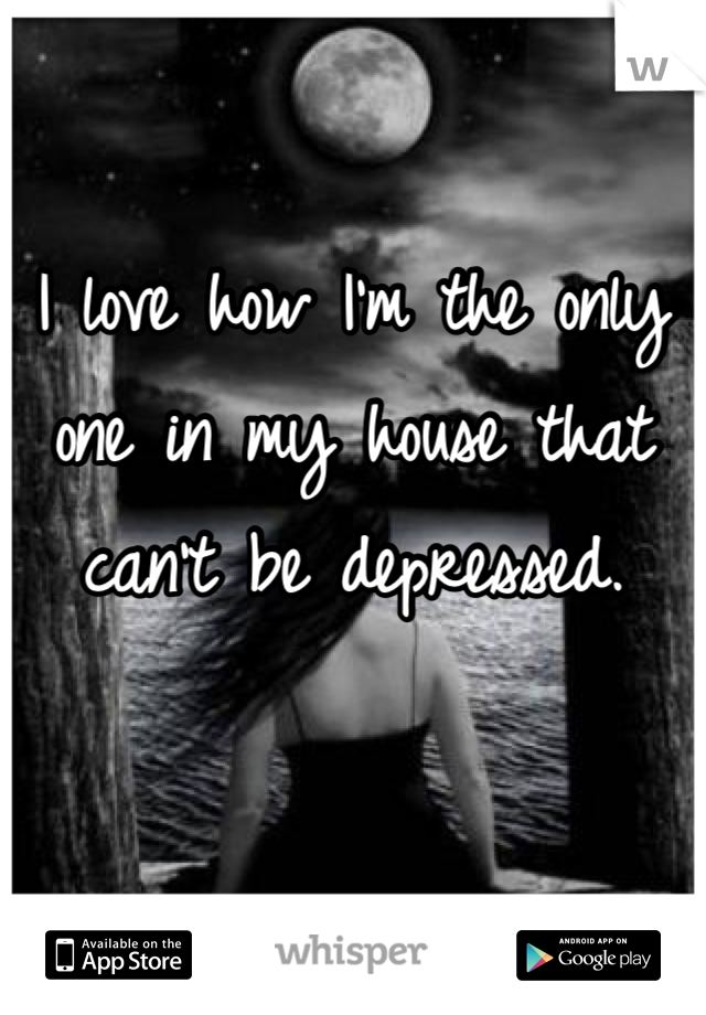 I love how I'm the only one in my house that can't be depressed.