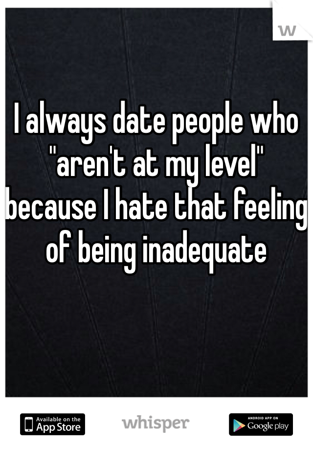 I always date people who "aren't at my level" because I hate that feeling of being inadequate